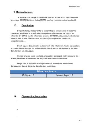 Rapport d’audit
6
9. Remerciements
Je remercie toute l’équipe du laboratoire pour leur accueil et tout particulièrement
Mme. Anne CORITON et Mme. Audrey METTE pour leur investissement dans cet audit.
10. Conclusion
L’objectif attendu était de vérifier la conformité et la connaissance du personnel
concernant la validation et la vérification des systèmes informatiques, par rapport au
référentiel SH GTA 02 (qui fait référence à la norme ISO 15189), et aux documents internes
présents dans la base informatique du laboratoire (mode opératoire, procédures,
enregistrements…).
L’audit a pu se dérouler selon le plan d’audit édité initialement. Toutes les questions
et tous les thèmes à auditer ont pu être abordés. Des écarts ont été observés et des axes
d’amélioration ont été évoqués
Compte tenu des écarts constatés, le laboratoire s’engage à mettre en œuvre des
actions préventives et correctives, afin de pouvoir lever ces non-conformités.
Malgré cela, le laboratoire et son personnel ont montrés une réelle volonté
d’engagement dans la démarche d’amélioration en continue.
Bilan des écarts
Critique : 0 Non-critique : 2
11. Observationéventuelles
-
-
-
 