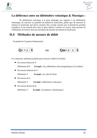 Débitmètre Massique 10
La déférence entre un débitmètre volumique & Massique :
Un débitmètre massique a le gros avantage, par rapport à un débitmètre
volumique, de mesurer la quantité de matière le traversant, plutôt que de mesurer le
volume le traversant qui devra souvent être corrigé ensuite par la densité du produit
considéré. Il est souvent plus cher et plus délicat à mettre en œuvre, mais permet de
s'affranchir de l'erreur due aux variations de densité de matière le traversant.
II.4 Méthodes de mesure de débit
En partant de l’équation fondamentale :
Qv = v · S ou Qm= r · v · S
Il y a plusieurs méthodes possibles pour mesurer le débit d’un fluide :
 Par mesure directe de V.
Débitmètre M/V Exemple : (Les débitmètres électromagnétiques)/ (La turbine)
 Par mesure indirecte de V.
Débitmètre V Exemple : (Le tube de Pitot)
 Par mesure de S.
Débitmètre V Exemple : (Débitmètre à ultrasons)
 Par mesure directe de Q.
Débitmètre V Exemple : (Compteurs volumétriques)
 