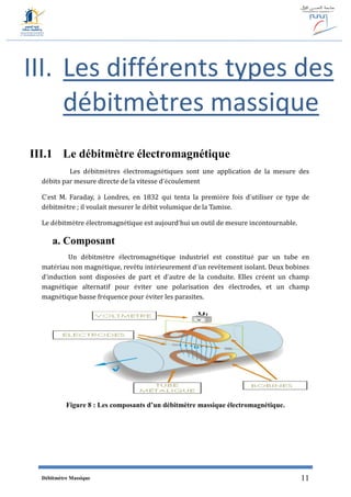 Débitmètre Massique 11
III. Les différents types des
débitmètres massique
III.1 Le débitmètre électromagnétique
Les débitmètres électromagnétiques sont une application de la mesure des
débits par mesure directe de la vitesse d’écoulement
C’est M. Faraday, à Londres, en 1832 qui tenta la première fois d’utiliser ce type de
débitmètre ; il voulait mesurer le débit volumique de la Tamise.
Le débitmètre électromagnétique est aujourd’hui un outil de mesure incontournable.
a. Composant
Un débitmètre électromagnétique industriel est constitué par un tube en
matériau non magnétique, revêtu intérieurement d’un revêtement isolant. Deux bobines
d’induction sont disposées de part et d’autre de la conduite. Elles créent un champ
magnétique alternatif pour éviter une polarisation des électrodes, et un champ
magnétique basse fréquence pour éviter les parasites.
Figure 8 : Les composants d’un débitmètre massique électromagnétique.
 