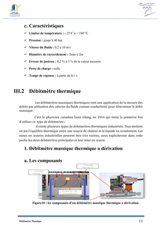 Débitmètre Massique 13
c. Caractéristiques
 Limites de température : - 25°C à + 180 °C
 Pression : jusqu’à 40 bar
 Vitesse du fluide : 0,2 à 10 m/s
 Diamètre de raccordement : 2mm à 2m
 Erreur de justesse : 0,2 % à 3 % de la valeur mesurée
 Perte de charge : nulle
 Temps de réponse : à partir de 0,1 s
III.2 Débitmètre thermique
Les débitmètres massiques thermiques sont une application de la mesure des
débits par utilisation des calories du fluide comme conductivité pour déterminer le débit
massique.
C’est le physicien canadien louis viking, en 1914 qui tenta la première fois
d’utiliser ce type de débitmètre ;
Il existe plusieurs types de débitmètres thermiques industriels. Tous mettent
en jeu l’équilibre thermique entre une source de chaleur et le liquide en écoulement. Les
mises en œuvres industrielles peuvent être très variées, nous expliciterons dans cette
partie les deux débitmètres principales et leur mise en œuvre.
1. Débitmètre massique thermique a dérivation
a. Les composants
Figure10 : les composants d’un débitmètre massique thermique a dérivation.
 