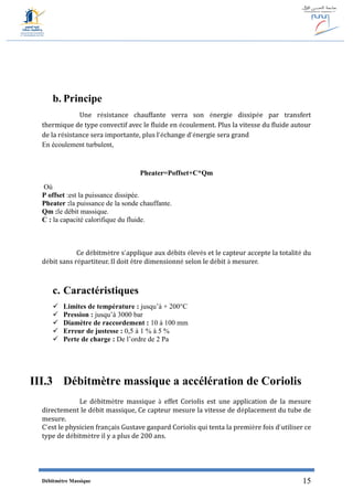 Débitmètre Massique 15
b. Principe
Une résistance chauffante verra son énergie dissipée par transfert
thermique de type convectif avec le fluide en écoulement. Plus la vitesse du fluide autour
de la résistance sera importante, plus l’échange d’énergie sera grand
En écoulement turbulent,
Pheater=Poffset+C*Qm
Où
P offset :est la puissance dissipée.
Pheater :la puissance de la sonde chauffante.
Qm :le débit massique.
C : la capacité calorifique du fluide.
Ce débitmètre s’applique aux débits élevés et le capteur accepte la totalité du
débit sans répartiteur. Il doit être dimensionné selon le débit à mesurer.
c. Caractéristiques
 Limites de température : jusqu’à + 200°C
 Pression : jusqu’à 3000 bar
 Diamètre de raccordement : 10 à 100 mm
 Erreur de justesse : 0,5 à 1 % à 5 %
 Perte de charge : De l’ordre de 2 Pa
III.3 Débitmètre massique a accélération de Coriolis
Le débitmètre massique à effet Coriolis est une application de la mesure
directement le débit massique, Ce capteur mesure la vitesse de déplacement du tube de
mesure.
C’est le physicien français Gustave gaspard Coriolis qui tenta la première fois d’utiliser ce
type de débitmètre il y a plus de 200 ans.
 