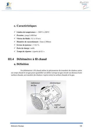 Débitmètre Massique 18
e. Caractéristiques
 Limites de température : - 240°C à 200°C
 Pression : jusqu’à 400 bar
 Vitesse du fluide : 0,1 à 10 m/s
 Diamètre de raccordement : 3mm à 200mm
 Erreur de justesse : > 0,3 %
 Perte de charge : nulle
 Temps de réponse : à partir de 0,1 s
III.4 Débitmètre à fil chaud
a. Définition
Un débitmètre à fil chaud utilise le phénomène de transfert de chaleur entre
un corps chaud et un gaz pour quantifier un débit. Lorsqu’un gaz circule au-dessus d’une
surface chaude, un transfert de chaleur s’opère entre la surface chaude et le gaz.
 