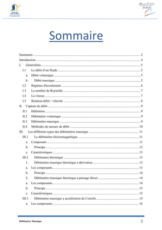 Débitmètre Massique 2
Sommaire
Sommaire ................................................................................................................................... 2
Introduction ................................................................................................................................ 4
I. Généralités.......................................................................................................................... 5
I.1 Le débit d’un fluide ..................................................................................................... 5
a. Débit volumique .......................................................................................................... 5
b. Débit massique......................................................................................................... 5
I.2 Régimes d'écoulement ................................................................................................. 6
I.3 Le nombre de Reynolds............................................................................................... 7
I.4 La vitesse ..................................................................................................................... 7
I.5 Relation débit / vélocité............................................................................................... 8
II. Capteur de débit ................................................................................................................. 9
II.1 Définition..................................................................................................................... 9
II.2 Débitmètre volumique ................................................................................................. 9
II.3 Débitmètre massique ................................................................................................... 9
II.4 Méthodes de mesure de débit .................................................................................... 10
III. Les différents types des débitmètres massique ............................................................. 11
III.1 Le débitmètre électromagnétique........................................................................... 11
a. Composant................................................................................................................. 11
b. Principe .................................................................................................................. 12
c. Caractéristiques ......................................................................................................... 13
III.2 Débitmètre thermique ............................................................................................ 13
1. Débitmètre massique thermique a dérivation......................................................... 13
a. Les composants.......................................................................................................... 13
b. Principe .................................................................................................................. 14
2. Débitmètre massique thermique a passage direct: ................................................. 14
a. Les composants.......................................................................................................... 14
b. Principe .................................................................................................................. 15
c. Caractéristiques ......................................................................................................... 15
III.3 Débitmètre massique a accélération de Coriolis.................................................... 15
a. Les composants.......................................................................................................... 16
 