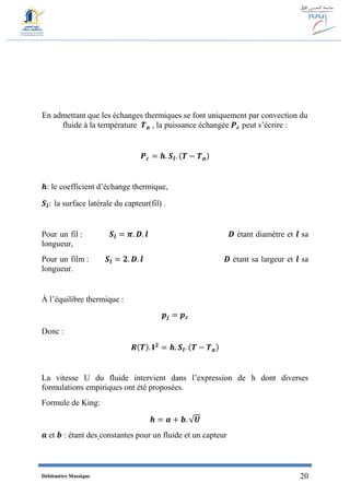 Débitmètre Massique 20
En admettant que les échanges thermiques se font uniquement par convection du
fluide à la température 𝑻 𝒂 , la puissance échangée 𝑷 𝒄 peut s’écrire :
𝑷 𝒄 = 𝒉. 𝑺𝒍. (𝑻 − 𝑻 𝒂)
𝒉: le coefficient d’échange thermique,
𝑺𝒍: la surface latérale du capteur(fil) .
Pour un fil : 𝑺𝒍 = 𝝅. 𝑫. 𝒍 𝑫 étant diamètre et 𝒍 sa
longueur,
Pour un film : 𝑺𝒍 = 𝟐. 𝑫. 𝒍 𝑫 étant sa largeur et 𝒍 sa
longueur.
À l’équilibre thermique :
𝒑𝒋 = 𝒑 𝒄
Donc :
𝑹(𝑻). 𝐈 𝟐
= 𝒉. 𝑺𝒍. (𝑻 − 𝑻 𝒂)
La vitesse U du fluide intervient dans l’expression de h dont diverses
formulations empiriques ont été proposées.
Formule de King:
𝒉 = 𝒂 + 𝒃. √𝑼
𝒂 et 𝒃 : étant des constantes pour un fluide et un capteur
 