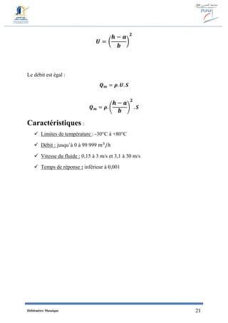 Débitmètre Massique 21
𝑼 = (
𝒉 − 𝒂
𝒃
)
𝟐
Le débit est égal :
𝑸 𝒎 = 𝝆. 𝑼. 𝑺
𝑸 𝒎 = 𝝆. (
𝒉 − 𝒂
𝒃
)
𝟐
. 𝑺
Caractéristiques :
 Limites de température : -30°C à +80°C
 Débit : jusqu’à 0 à 99 999 𝑚3
/ℎ
 Vitesse du fluide : 0,15 à 3 m/s et 3,1 à 30 m/s
 Temps de réponse : inférieur à 0,001
 
