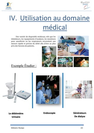 Débitmètre Massique 22
IV. Utilisation au domaine
médical
Une variété de dispositifs médicaux, tels que les
inhalateurs, les équipements d’analyses, les moniteurs
pour anesthésie ou les respirateurs nécessitent une
mesure rapide et précise du débit afin d’être au plus
près des besoins de patients.
Exemple Étudier :
Le débitmètre
Urinaire
Endoscopie Générateurs
De dialyse
 