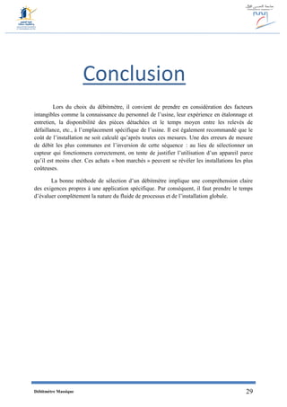 Débitmètre Massique 29
Conclusion
Lors du choix du débitmètre, il convient de prendre en considération des facteurs
intangibles comme la connaissance du personnel de l’usine, leur expérience en étalonnage et
entretien, la disponibilité des pièces détachées et le temps moyen entre les relevés de
défaillance, etc., à l’emplacement spécifique de l’usine. Il est également recommandé que le
coût de l’installation ne soit calculé qu’après toutes ces mesures. Une des erreurs de mesure
de débit les plus communes est l’inversion de cette séquence : au lieu de sélectionner un
capteur qui fonctionnera correctement, on tente de justifier l’utilisation d’un appareil parce
qu’il est moins cher. Ces achats « bon marchés » peuvent se révéler les installations les plus
coûteuses.
La bonne méthode de sélection d’un débitmètre implique une compréhension claire
des exigences propres à une application spécifique. Par conséquent, il faut prendre le temps
d’évaluer complètement la nature du fluide de processus et de l’installation globale.
 