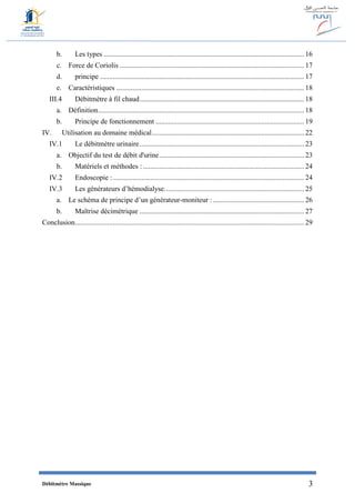 Débitmètre Massique 3
b. Les types ................................................................................................................ 16
c. Force de Coriolis ....................................................................................................... 17
d. principe .................................................................................................................. 17
e. Caractéristiques ......................................................................................................... 18
III.4 Débitmètre à fil chaud............................................................................................ 18
a. Définition................................................................................................................... 18
b. Principe de fonctionnement ................................................................................... 19
IV. Utilisation au domaine médical..................................................................................... 22
IV.1 Le débitmètre urinaire............................................................................................ 23
a. Objectif du test de débit d'urine................................................................................. 23
b. Matériels et méthodes : .......................................................................................... 24
IV.2 Endoscopie :........................................................................................................... 24
IV.3 Les générateurs d’hémodialyse.............................................................................. 25
a. Le schéma de principe d’un générateur-moniteur :................................................... 26
b. Maîtrise décimétrique ............................................................................................ 27
Conclusion................................................................................................................................ 29
 