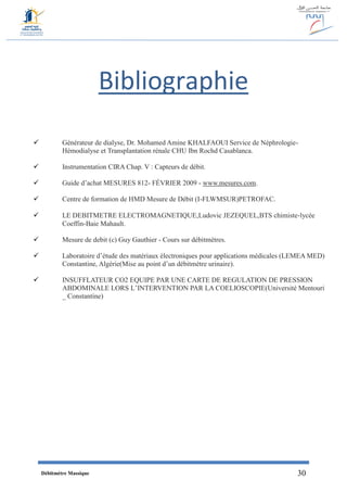Débitmètre Massique 30
Bibliographie
 Générateur de dialyse, Dr. Mohamed Amine KHALFAOUI Service de Néphrologie-
Hémodialyse et Transplantation rénale CHU Ibn Rochd Casablanca.
 Instrumentation CIRA Chap. V : Capteurs de débit.
 Guide d’achat MESURES 812- FÉVRIER 2009 - www.mesures.com.
 Centre de formation de HMD Mesure de Débit (I-FLWMSUR)PETROFAC.
 LE DEBITMETRE ELECTROMAGNETIQUE,Ludovic JEZEQUEL,BTS chimiste‐lycée
Coeffin‐Baie Mahault.
 Mesure de debit (c) Guy Gauthier - Cours sur débitmètres.
 Laboratoire d’étude des matériaux électroniques pour applications médicales (LEMEA MED)
Constantine, Algérie(Mise au point d’un débitmètre urinaire).
 INSUFFLATEUR CO2 EQUIPE PAR UNE CARTE DE REGULATION DE PRESSION
ABDOMINALE LORS L’INTERVENTION PAR LA COELIOSCOPIE(Université Mentouri
_ Constantine)
 