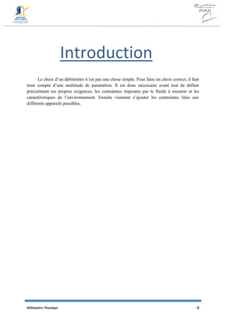 Débitmètre Massique 4
Introduction
Le choix d’un débitmètre n’est pas une chose simple. Pour faire un choix correct, il faut
tenir compte d’une multitude de paramètres. Il est donc nécessaire avant tout de définir
précisément ses propres exigences, les contraintes imposées par le fluide à mesurer et les
caractéristiques de l’environnement. Ensuite viennent s’ajouter les contraintes liées aux
différents appareils possibles.
 