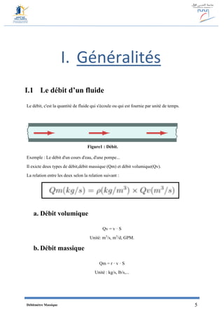 Débitmètre Massique 5
I. Généralités
I.1 Le débit d’un fluide
Le débit, c'est la quantité de fluide qui s'écoule ou qui est fournie par unité de temps.
Exemple : Le débit d'un cours d'eau, d'une pompe...
Il exicte deux types de débit,débit massique (Qm) et débit volumique(Qv).
La relation entre les deux selon la relation suivant :
a. Débit volumique
Qv = v · S
Unité: m3
/s, m3
/d, GPM.
b. Débit massique
Qm = r · v · S
Unité : kg/s, lb/s,...
Figure1 : Débit.
 