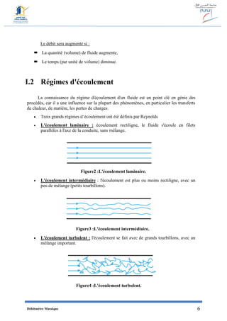 Débitmètre Massique 6
Le débit sera augmenté si :
 La quantité (volume) de fluide augmente,
 Le temps (par unité de volume) diminue.
I.2 Régimes d'écoulement
La connaissance du régime d'écoulement d'un fluide est un point clé en génie des
procédés, car il a une influence sur la plupart des phénomènes, en particulier les transferts
de chaleur, de matière, les pertes de charges.
 Trois grands régimes d’écoulement ont été définis par Reynolds
 L'écoulement laminaire : écoulement rectiligne, le fluide s'écoule en filets
parallèles à l'axe de la conduite, sans mélange.
Figure2 :L'écoulement laminaire.
 L'écoulement intermédiaire : l'écoulement est plus ou moins rectiligne, avec un
peu de mélange (petits tourbillons).
Figure3 :L'écoulement intermédiaire.
 L'écoulement turbulent : l'écoulement se fait avec de grands tourbillons, avec un
mélange important.
Figure4 :L'écoulement turbulent.
 