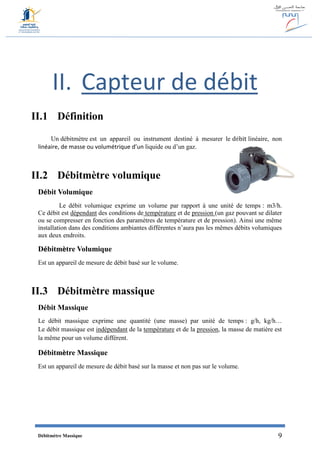 Débitmètre Massique 9
II. Capteur de débit
II.1 Définition
Un débitmètre est un appareil ou instrument destiné à mesurer le débit linéaire, non
linéaire, de masse ou volumétrique d’un liquide ou d’un gaz.
II.2 Débitmètre volumique
Débit Volumique
Le débit volumique exprime un volume par rapport à une unité de temps : m3/h.
Ce débit est dépendant des conditions de température et de pression (un gaz pouvant se dilater
ou se compresser en fonction des paramètres de température et de pression). Ainsi une même
installation dans des conditions ambiantes différentes n’aura pas les mêmes débits volumiques
aux deux endroits.
Débitmètre Volumique
Est un appareil de mesure de débit basé sur le volume.
II.3 Débitmètre massique
Débit Massique
Le débit massique exprime une quantité (une masse) par unité de temps : g/h, kg/h…
Le débit massique est indépendant de la température et de la pression, la masse de matière est
la même pour un volume différent.
Débitmètre Massique
Est un appareil de mesure de débit basé sur la masse et non pas sur le volume.
 