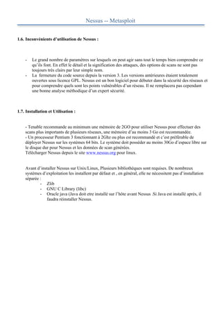 Nessus -- Metasploit


1.6. Inconvénients d’utilisation de Nessus :



    -   Le grand nombre de paramètres sur lesquels on peut agir sans tout le temps bien comprendre ce
        qu’ils font. En effet le détail et la signification des attaques, des options de scans ne sont pas
        toujours très clairs par leur simple nom.
    -   La fermeture du code source depuis la version 3. Les versions antérieures étaient totalement
        ouvertes sous licence GPL. Nessus est un bon logiciel pour débuter dans la sécurité des réseaux et
        pour comprendre quels sont les points vulnérables d’un réseau. Il ne remplacera pas cependant
        une bonne analyse méthodique d’un expert sécurité.



1.7. Installation et Utilisation :


    - Tenable recommande au minimum une mémoire de 2GO pour utiliser Nessus pour effectuer des
    scans plus importants de plusieurs réseaux, une mémoire d’au moins 3 Go est recommandée.
    - Un processeur Pentium 3 fonctionnant à 2Ghz ou plus est recommandé et c’est préférable de
    déployer Nessus sur les systèmes 64 bits. Le système doit posséder au moins 30Go d’espace libre sur
    le disque dur pour Nessus et les données de scan générées.
    Télécharger Nessus depuis le site www.nessus.org pour linux.


    Avant d’installer Nessus sur Unix/Linux, Plusieurs bibliothèques sont requises. De nombreux
    systèmes d’exploitation les installent par défaut et , en général, elle ne nécessitent pas d’installation
    séparée :
            - Zlib
            - GNU C Library (libc)
            - Oracle java (Java doit etre installé sur l’hôte avant Nessus .Si Java est installé après, il
               faudra réinstaller Nessus.
 