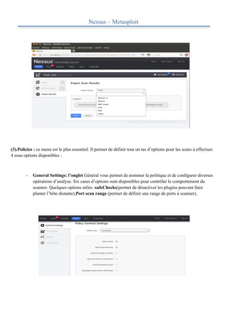 

                                            Nessus – Metasploit
	
  

	
  

	
  

	
  

	
  

	
  

	
  

	
  




(3).Policies : ce menu est le plus essentiel. Il permet de définir tout un tas d’options pour les scans à effectuer.
4 sous options disponibles :



        -   General Settings: l’onglet Général vous permet de nommer la politique et de configurer diverses
            opérations d’analyse. Six cases d’options sont disponibles pour contrôler le comportement du
            scanner. Quelques options utiles :safeChecks(permet de désactiver les plugins pouvant faire
            planter l’hôte distante),Port scan range (permet de définir une range de ports à scanner),
 