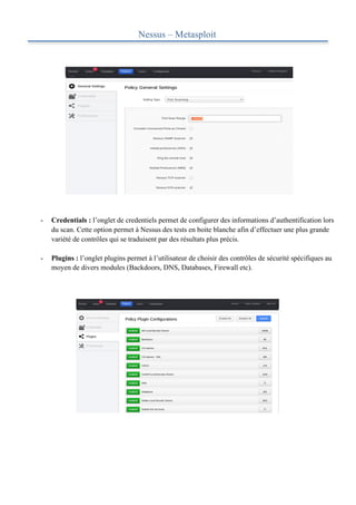 Nessus – Metasploit
	
  




       -   Credentials : l’onglet de credentiels permet de configurer des informations d’authentification lors
           du scan. Cette option permet à Nessus des tests en boite blanche afin d’effectuer une plus grande
           variété de contrôles qui se traduisent par des résultats plus précis.

       -   Plugins : l’onglet plugins permet à l’utilisateur de choisir des contrôles de sécurité spécifiques au
           moyen de divers modules (Backdoors, DNS, Databases, Firewall etc).
 