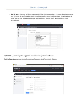 Nessus – Metasploit


        -   Préférences : l’onglet préférences permet d’affiner divers paramètres. Le menu déroulant propose
            des éléments de configuration supplémentaires pour la catégorie sélectionnée. Il est important de
            noter que ceci est une liste dynamique dépendante des plugins et des politiques que l’on a
            sélectionnée.


	
  

	
  

	
  

	
  

	
  

	
  

	
  

	
  

	
  

(4). USERS : permet d’ajouter /supprimer des utilisateurs ayant accès a Nessus.

(5). Configuration : permet la configuration de Nessus et de définir certain champs
 