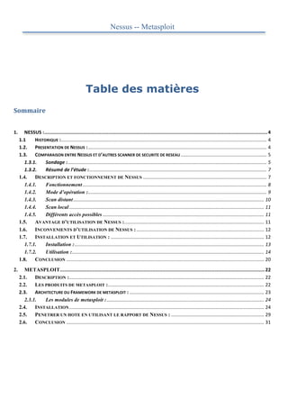 Nessus -- Metasploit




                                                           Table des matières
Sommaire	
  
	
  
1.	
        NESSUS	
  :	
  
                       .............................................................................................................................................................	
  4	
  
         1.1	
    HISTORIQUE	
  :	
  .........................................................................................................................................................	
  4	
  
         1.2.	
   PRESENTATION	
  DE	
  NESSUS	
  :	
  .....................................................................................................................................	
  4	
  
         1.3.	
   COMPARAISON	
  ENTRE	
  NESSUS	
  ET	
  D’AUTRES	
  SCANNER	
  DE	
  SECURITE	
  DE	
  RESEAU	
  ................................................................	
  5	
  
            1.3.1.	
   Sondage	
  :	
  ....................................................................................................................................................	
  5	
  
            1.3.2.	
   Résumé	
  de	
  l’étude	
  :	
  ....................................................................................................................................	
  7	
  
         1.4.	
   DESCRIPTION ET FONCTIONNEMENT DE NESSUS	
  ............................................................................................	
  7	
  
            1.4.1.	
        Fonctionnement	
  .........................................................................................................................................	
  8	
  
            1.4.2.	
        Mode d’opération :	
         .....................................................................................................................................	
  9	
  
            1.4.3.	
        Scan distant	
  ..............................................................................................................................................	
  10	
  
            1.4.4.	
        Scan local	
  .................................................................................................................................................	
  11	
  
            1.4.5.	
        Différents accès possibles	
  ........................................................................................................................	
  11	
  
         1.5.	
   AVANTAGE D’UTILISATION DE NESSUS :	
                              ........................................................................................................	
  11	
  
         1.6.	
   INCONVENIENTS D’UTILISATION DE NESSUS :	
  ...............................................................................................	
  12	
  
         1.7.	
   INSTALLATION ET UTILISATION :	
  ..................................................................................................................	
  12	
  
            1.7.1.	
        Installation :	
  .............................................................................................................................................	
  13	
  
            1.7.2.	
        Utilisation :	
  ...............................................................................................................................................	
  14	
  
         1.8.	
   CONCLUSION	
  ...................................................................................................................................................	
  20	
  
2.	
        METASPLOIT	
     ................................................................................................................................................	
  22	
  
         2.1.	
   DESCRIPTION :	
   .................................................................................................................................................	
  22	
  
         2.2.	
   LES PRODUITS DE METASPLOIT :	
  ....................................................................................................................	
  22	
  
         2.3.	
   ARCHITECTURE	
  DU	
  FRAMEWORK	
  DE	
  METASPLOIT	
  :	
  ....................................................................................................	
  23	
  
            2.3.1.	
   Les modules de metasploit :	
  .....................................................................................................................	
  24	
  
         2.4.	
   INSTALLATION	
  .................................................................................................................................................	
  24	
  
         2.5.	
   PENETRER UN HOTE EN UTILISANT LE RAPPORT DE NESSUS :	
  .....................................................................	
  29	
  
         2.6.	
   CONCLUSION	
  ...................................................................................................................................................	
  31	
  
	
  
 