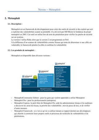 Nessus -- Metasploit


2. Metasploit

  2.1. Description :

      Metasploit est un framework de développement pour créer des outils de sécurité et des exploit qui sert
      a exploiter des vulnérabilités scanné au préalable .Il a été écrit par HD Moore le fondateur du projet
      metasploit en 2003. Cet outil est utilisé lors de tests de pénétration pour vérifier les patchs de sécurité
      sur un système.
      La version 3 utilise Ruby alors que la version 2 est programmée en Perl.
      A la différence d’un scanner de vulnérabilités comme Nessus qui tente de déterminer si une cible est
      vulnérable, le framework pénètre la cible et confirme la vulnérabilité.

  2.2. Les produits de metasploit :

      Metasploit est disponible dans diverses versions :




      -   MetasploitCommunity Edition : pour les gens qui veulent apprendre a utilisé Metasploit
      -   Metasploit Pro : pour les professionnels (entreprise)
      -   Metasploit Express :le petit frère de Metasploit Pro ,aide les administrateur réseau et les auditeurs
          a découvrir les atout du réseau, la priorité des vulnérabilité , mot de passe de test, et de vérifier
          d’autre mesures .
      -   Metasploit Framework : et c’est ce qu’on va utiliser durant ce rapport destiné aux développeurs
          qui cherche à construire leurs propres outils et processus de recherche de vulnérabilités et de
          pénétrations.
 