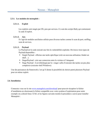 Nessus – Metasploit


   2.3.1. Les modules de metasploit :

       2.3.1.1.     Exploit

              Les exploits sont rangés par OS, puis par services. Ce sont des scripts Ruby qui contiennent
              le code d’exploit.

       2.3.1.2. Aux
              Il s’agit de modules auxiliaires utilisés pour diverses taches comme le scan de port, sniffing,
              scan de services.

       2.3.1.3. Payload
              Le Payload est le code exécuté une fois la vulnérabilité exploitée. On trouve trois types de
              Payload disponibles :
               § Single Payload : effectue une tache spécifique (crée un nouveau utilisateur, binder un
                  shell…).
               § StagerPayload : crée une connexion entre la victime et l’attaquant.
               § Stage Payload : il est téléchargé par le « stager »afin d’exécuter des taches un peu plus
                  complexes (exécuter shell Windows).

    Une des puissances du framework c’est qu’il donne la possibilité de choisir parmi plusieurs Payload
    pour un même exploit.



2.4. Installation


    Connectez vous sur le site www.metasploit.com/download/ pour pouvoir récupérer le fichier
    d’installation en choisissant le fichier compatible avec votre système d’exploitation pour notre
    exemple on a choisit linux 32 bit .et les figures suivante montre la procédure a suivre pour installer
    Metasploit :
 