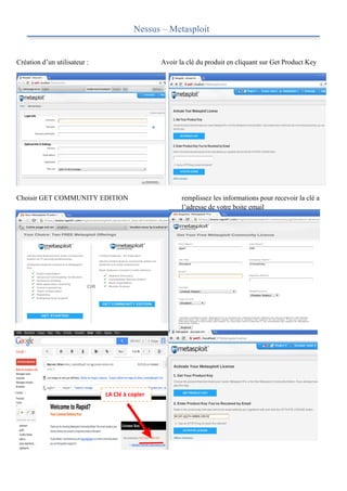 Nessus – Metasploit


Création d’un utilisateur :                                  Avoir la clé du produit en cliquant sur Get Product Key




Choisir GET COMMUNITY EDITION                                       remplissez les informations pour recevoir la clé a
                                                                    l’adresse de votre boite email




                                                                    Cliquez sur ACTIVATE LICENSE




                              LA	
  Clé	
  à	
  copier	
  
 