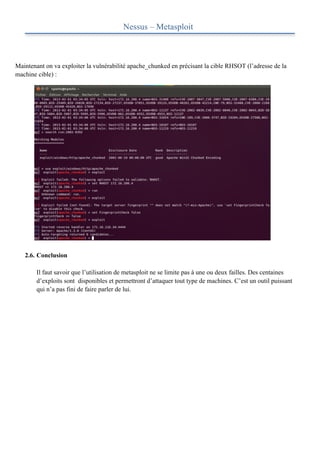 Nessus – Metasploit



Maintenant on va exploiter la vulnérabilité apache_chunked en précisant la cible RHSOT (l’adresse de la
machine cible) :




   2.6. Conclusion

        Il faut savoir que l’utilisation de metasploit ne se limite pas à une ou deux failles. Des centaines
        d’exploits sont disponibles et permettront d’attaquer tout type de machines. C’est un outil puissant
        qui n’a pas fini de faire parler de lui.
 