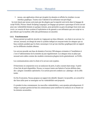 Nessus – Metasploit


      •    nessus, une application client qui récupère les données et affiche les résultats via une
           interface graphique. Tourne sous l’identité d’un utilisateur non privilégié.
  les tests lancés par nessus sont joués par des plugins que la majorité sont écrits dans le langage de
script NASL( Nessus Attack Scripting Language) ;un langage qui permet a quiconque d’écrire un test
pour une vulnérabilité donnée en quelque minutes, pour permettre au gens de partager leurs tests sans
avoir a se soucier de leurs système d’exploitation et de garantir a son utilisateur que son script ne va
pas infecter que la machine cible (des performances en sécurité).

1.4.1. Fonctionnement
     Nessus permet un audit de sécurité en s’appuyant sur deux éléments : un client et un serveur. Le
     serveur, nessusd, est chargé de tester le système indiqué en essayant toutes les attaques que sa
     base contient, pendant que le client, nessus(qui n’est qu’une interface graphique),fait un rapport
     sur les différents résultats obtenus.

     Les serveur possède une base de données d’environ 300 attaques existantes à l’installation et
     c’est à l’administrateur de la remettre aà jour régulièrement .Les attaques mise en place par
     nessusd sont codées comme des modules externes(ou plugins) écrits généralement en NASL.

     Les communications entre le client et le serveur sont cryptées.

     Il fonctionne en conjonction avec un analyseur de ports, le plus courant étant nmap. A partir
     d’une liste de port disponibles, Nessus va essayer toutes une batterie d’action définies dans
     des « plugins »(modules optionnels). Ces actions peuvent conduire au « plantage » de la cible
     testée.

     En fin d’exécution, Nessus propose un rapport très détaillé. Quand c’est possible, un correctif et
     des liens utiles pour se renseigner sur les vulnérabilités sont proposés.

     Ce produit évolue constamment, les nouvelles vulnérabilités y sont ajoutées périodiquement. Il
     intègre sa propre gestion de base de connaissances pour améliorer les analyses en se basant sur
     les données accumulées.
 