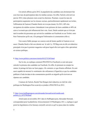 Cet article affirme qu'en 2012, la popularité des candidats sera étroitement liée
avec leur taux de participation dans les médias sociaux. En effet, l'article a été écrit en
janvier 2012, donc plusieurs mois avant les élections. Pourtant, voyant les taux de
participation augmenter sur les réseaux sociaux, particulièrement rapidement sur twitter,
l'affirmation de l'auteure Chandra Steele est à ne pas douter. En 2011, 60% des
navigateurs de médias sociaux s'attendaient à une présence de leurs candidats et 40% de
ceux-ci avouent que cela influencerait leur vote. Aussi, Steele soutient que ce n'est pas
tant le nombre de personnes qui suivent les candidats sur Facebook ou sur Twitter, mais
bien l'interaction qu'ils ont, s'ils partagent l'information et commentent celle-ci.

        Une source fiable puisque ses sources sont de bonne qualité et l'auteure en soi
aussi. Chandra Steele a fait son chemin sur le web. Le PCMag.com où elle est rédactrice
principale n'est pas le premier magazine web pour lequel elle écrit après s'être spécialisée
en science politique.



8. http://www.politico.com/news/stories/0112/71345.html
        Sur le site, on explique comment POLITICO et Facebook se sont unis pour
calculer la présence des candidats sur Facebook. En effet, ils prennent en compte les
statuts, le partage de liens sur leurs pages, s'ils «aiment» ce que d'autres affichent. Ils sont
aussi capable de mesurer le «sentiment» des utilisateurs à l'égard de ce que les candidats
publient à l'aide du data et des commentaires positifs ou négatifs qu'ils écrivent en
réponse aux candidats.

        L'auteure de l'article, Rachel Van Dongen était rédactrice en chef du volet
politique du Washington Post avant de se joindre à POLITICO en 2012.



9. http://www.huffingtonpost.com/alexander-howard/social-media-and-
politics_b_1072798.html
        Article paru en novembre 2011 dans le Huffington post, Alexander Howard,
correspondant pour la plateforme «Gouvernement 2.0 Washington, D.C.», explique à quel
point les législatures et les bureaux exécutifs suivent ce qu'il se passe dans les médias

5
 