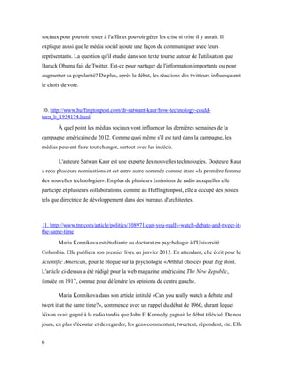 sociaux pour pouvoir rester à l'affût et pouvoir gérer les crise si crise il y aurait. Il
explique aussi que le média social ajoute une façon de communiquer avec leurs
représentants. La question qu'il étudie dans son texte tourne autour de l'utilisation que
Barack Obama fait de Twitter. Est-ce pour partager de l'information importante ou pour
augmenter sa popularité? De plus, après le débat, les réactions des twitteurs influençaient
le choix de vote.



10. http://www.huffingtonpost.com/dr-satwant-kaur/how-technology-could-
turn_b_1954174.html
        À quel point les médias sociaux vont influencer les dernières semaines de la
campagne américaine de 2012. Comme quoi même s'il est tard dans la campagne, les
médias peuvent faire tout changer, surtout avec les indécis.

        L'auteure Satwan Kaur est une experte des nouvelles technologies. Docteure Kaur
a reçu plusieurs nominations et est entre autre nommée comme étant «la première femme
des nouvelles technologies». En plus de plusieurs émissions de radio auxquelles elle
participe et plusieurs collaborations, comme au Huffingtonpost, elle a occupé des postes
tels que directrice de développement dans des bureaux d'architectes.



11. http://www.tnr.com/article/politics/108971/can-you-really-watch-debate-and-tweet-it-
the-same-time
        Maria Konnikova est étudiante au doctorat en psychologie à l'Université
Columbia. Elle publiera son premier livre en janvier 2013. En attendant, elle écrit pour le
Scientific American, pour le blogue sur la psychologie «Arthful choice» pour Big think.
L'article ci-dessus a été rédigé pour la web magazine américaine The New Republic,
fondée en 1917, connue pour défendre les opinions de centre gauche.

        Maria Konnikova dans son article intitulé «Can you really watch a debate and
tweet it at the same time?», commence avec un rappel du débat de 1960, durant lequel
Nixon avait gagné à la radio tandis que John F. Kennedy gagnait le débat télévisé. De nos
jours, en plus d'écouter et de regarder, les gens commentent, tweetent, répondent, etc. Elle


6
 