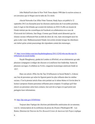 John Markoff écrit dans le New York Times depuis 1988 dans la section science et
est convaincu que le blogue sera la radio du 21e siècle.

        «Social Networks Can Affect Voter Turnout, Study Says» est publié le 12
septembre 2012 est d'actualité pour les élections américaines du 6 novembre prochain,
mais il s'agit en fait d'études qui avaient été réalisées en 2010. Il offre un résumé de
l'étude réalisée par des scientifiques de Facebook en collaboration avec ceux de
l'Université de Californie, San Diego. Comme quoi l'étude aurait démontré que les
réseaux sociaux influencent bien au-delà du choix de vote, mais encouragent aussi les
gens à aller voter. Malheureusement l'étude s'est avérée erronée lorsque les chercheurs
ont réalisé qu'un certain pourcentage des répondants contait des mensonges.




15. http://www.forbes.com/sites/haydnshaughnessy/2011/12/02/who-are-the-top-10-
influencers-in-social-media/
        Haydn Shaughnessy, gradué de Londres et d'Oxford, est un relationniste qui aide
plusieurs compagnies à rédiger des discours et à améliorer leur leadership. Auteur de
plusieurs ouvrages, il collabore au Forbes, magazine économique américain fondé en
1917.

        Dans son article «Who Are the Top 10 Influencers in Social Media?», il dresse
une liste de personnes qui selon lui figurent parmi les plus influents dans les médias
sociaux. C'est le premier article d'une série portant sur le même thème et il invite donc le
lecteur à proposer d'autres personnes influentes pour comparer. Il explique qu'il faut
choisir ces personnes selon leurs contacts, leur activité en ligne et à quel point sont
partagées leurs informations.




16. http://fpc.state.gov/193458.htm

        Toujours dans l'optique des élections présidentielles américaines de cet automne,
voici la retranscription de la conférence de presse du 20 juin à Washington DC. Lee
Rainie, Directeur de l'Internet du Pew Research Center & American Life Project explique

8
 