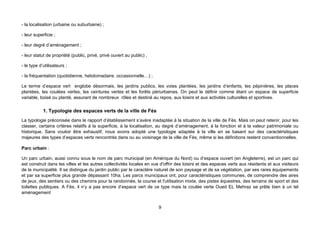 - la localisation (urbaine ou suburbaine) ;

- leur superficie ;

- leur degré d’aménagement ;

- leur statut de propriété (public, privé, privé ouvert au public) ;

- le type d’utilisateurs ;

- la fréquentation (quotidienne, hebdomadaire, occasionnelle…) ;

Le terme d’espace vert englobe désormais, les jardins publics, les voies plantées, les jardins d’enfants, les pépinières, les places
plantées, les coulées vertes, les ceintures vertes et les forêts périurbaines. On peut le définir comme étant un espace de superficie
variable, boisé ou planté, assurant de nombreux rôles et destiné au repos, aux loisirs et aux activités culturelles et sportives.

            1. Typologie des espaces verts de la ville de Fès
La typologie préconisée dans le rapport d’établissement s’avère inadaptée à la situation de la ville de Fès. Mais on peut retenir, pour les
classer, certains critères relatifs à la superficie, à la localisation, au degré d’aménagement, à la fonction et à la valeur patrimoniale ou
historique. Sans vouloir être exhaustif, nous avons adopté une typologie adaptée à la ville en se basant sur des caractéristiques
majeures des types d’espaces verts rencontrés dans ou au voisinage de la ville de Fès, même si les définitions restent conventionnelles.

Parc urbain :

Un parc urbain, aussi connu sous le nom de parc municipal (en Amérique du Nord) ou d’espace ouvert (en Angleterre), est un parc qui
est construit dans les villes et les autres collectivités locales en vue d'offrir des loisirs et des espaces verts aux résidents et aux visiteurs
de la municipalité. Il se distingue du jardin public par le caractère naturel de son paysage et de sa végétation, par ses rares équipements
et par sa superficie plus grande dépassant 10ha. Les parcs municipaux ont, pour caractéristiques communes, de comprendre des aires
de jeux, des sentiers ou des chemins pour la randonnée, la course et l'utilisation mixte, des pistes équestres, des terrains de sport et des
toilettes publiques. A Fès, il n’y a pas encore d’espace vert de ce type mais la coulée verte Oued EL Mehraz se prête bien à un tel
aménagement


                                                                       9
 