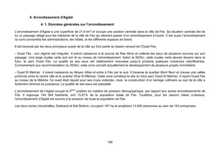 4. Arrondissement d'Agdal

                   4. 1. Données générales sur l'arrondissement

L'arrondissement d'Agdal a une superficie de 21,9 km2 et occupe une position centrale dans la ville de Fès. Sa situation centrale fait de
lui un passage obligé pour les habitants de la ville de Fès qui désirent passer d’un arrondissement à l’autre. C’est aussi l’arrondissement
où sont concentrés les administrations, les hôtels, et les différents espaces de loisirs.

Il est traversé par les deux principaux oueds de la ville qui font partie du bassin versant de l'Oued Fès:

- Oued Fès : son régime est irrégulier. Il prend naissance à la source de Ras Alma et collecte les eaux de plusieurs sources sur son
passage. Une large coulée verte suit son lit au niveau de l’arrondissement. Selon le SDAU, cette coulée verte devrait devenir dans le
futur, le parc Oued Fès. La qualité se ses eaux est relativement mauvaise jusqu’à produire quelques nuisances odoriférantes.
Contrairement aux recommandation du SDAU, cette zone connaît actuellement le développement de plusieurs projets immobiliers.

- Oued El Mehraz : il prend naissance au Moyen Atlas et entre à Fès par le sud. Il traverse le quartier Mont fleuri et creuse une vallée
profonde entre le centre ville et le quartier Dhar El Mehraz. Cette zone constitue le site du futur parc Oued El Mahraz. Il rejoint Oued Fès
au niveau de la Médina. Ce oued était réputé pour ses crues violentes, mais la construction d’un barrage collinaire au sud de la ville a
fortement diminué sa puissance. La qualité de ses eaux est passable.

L’arrondissement de l’Agdal occupe la 5ème position en matière de pression démographique, par rapport aux autres arrondissements de
Fès. Il regroupe 144 064 habitants, soit 15.91% de la population totale de Fès. Toutefois, pour les raisons citées ci-dessus,
l’arrondissement d’Agdal est soumis à la pression de toute la population de Fès.

Les deux zones industrielles, Dokkarat et Sidi Brahim, occupent 197 ha et emploient 13.000 personnes au sein de 143 entreprises.




                                                                     106
 