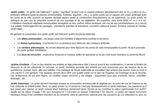 Jardin public : Un jardin (de l'allemand " garten " signifiant "enclos") est un espace extérieur généralement clos où on y cultive et on y
entretient différents types de plantes (ornementales, fruitières, légumes …etc.). Le jardin public est un espace vert urbain aménagé avec
les outils de la ville, souvent un espace résiduel apparu après la construction d’équipements ou de logements. Le jardin public se
distingue du parc par le caractère construit de son paysage et de sa végétation. Sa superficie varie entre 5000 m2 et 2 à 3 ha.
L'utilisation d'espèces végétales remarquables étrangères au lieu, parfois même exotiques, est une de ses caractéristiques, on y trouve
une palette d’aménagement de paysages : plantations arborées et arbustives, circulation piétonne, bassin, fontaine, kiosque et mobilier
urbain léger….

En général, la composition d’un jardin public fait intervenir quatre structures distinctes :

   •   Les allées promenades : ces larges voies sont bordées d’alignements d’arbres et de bancs.
   •   Le réseau hydraulique : il est formé d’un ou plusieurs lacs reliés par des ruisseaux artificiels.
   •   Les sentiers pittoresques : ils ont été dessinés pour faire découvrir les points de vues remarquables du jardin. Ils sont ponctués
       de ponts, grottes, belvédères.
   •   Les lieux de rencontre : restaurants, kiosques à musique, salles de spectacle ou de jeu mais aussi roseraies ou parterres fleuris



Jardins d’enfants : C’est un lieu destiné aux enfants en âge préscolaire (dès 3 ans et jusqu’à leur scolarisation). Il permet à l'enfant de
découvrir la vie en collectivité. En principe, un jardin d'enfants accueille des enfants qui sont autonomes pour les besoins de la vie
quotidienne: manger, boire, aller aux toilettes. Il se distingue de l'école maternelle en accueillant des enfants plus jeunes, mais ce n'est ni
une crèche ni une garderie. Ces espaces doivent donc offrir une qualité viable sur le plan de l’hygiène, de l’ombrage et de la sécurité.
Les revêtements de sol sont légers. Un mobilier urbain minimum y est intégré : équipement pour jeux d’enfants, bancs, corbeilles,
éclairage…etc.

Jardin historique : Un jardin devient historique lorsque sa composition architecturale et végétale qui, du point de vue de l’histoire ou de
l’art, présente un intérêt public. Donc, un jardin ancien ou à l’ancienne n’est pas nécessairement un jardin historique. Les questions qu’il
faut poser pour classer un jardin comme étant historique deviennent alors: Qu’est ce qui constitue la valeur patrimoniale d’un jardin?
Quelle est sa valeur d’usage ? De quoi témoigne-t-il ? Comment en évaluer l’historicité ? En résumé, un jardin est classé monument
historique lorsqu’il est considéré important de le conserver dans le patrimoine national pour les souvenirs qui s’y rattachent ou pour sa


                                                                       10
 