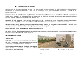 4. 4. Décomposition par quartiers

Le centre ville est formé d’immeubles et de villas. Pour répondre à la demande croissante en logement, plusieurs zones villas sont
transformées en zones immeubles de R+3 à R+5. Ceci est accompagné par un appauvrissement en espace vert à l’échelle de ces
zones transformées.

Depuis les années 70, l’arrondissement d’Agdal a connu une extension importante vers l’ouest, le nord et le sud. Cette extension s’est
faite à travers l’ouverture de nouveaux projets de lotissements sur des terres agricoles. Les principaux quartiers concernés sont
Essaada, El Farah, El Adarissa, Tariq I et II, Badr, Mimosa ...etc.

Le plateau de Dhar El Mehraz s’étend sur une superficie de 112 ha. Il concentre les grands équipements publics consommateurs
d’espace comme l’hôpital Ghassani, l’université Mohamed Ben Abdellah, les casernes militaires et les citées universitaires.

Le diagnostique a montré beaucoup de différences entre les différents quartiers qui composent cet arrondissement. C’est pour cette
raison que nous avons décidé de présenter le diagnostique de chacun de ces quartiers à part.

Centre ville, entre le parc Oued el Mehraz et le Boulevard Hassan II

Les jardins, bien que de petites superficies, sont généralement bien entretenus. Les grandes avenues anciennes offrent des alignements
homogènes et des arbres âgés de grande envergure.

Les quartiers Ouest d'Agdal.

Quartier Tarik I

Le Nord Ouest du quartier est une zone de villas récentes.
Les rues y sont propres et les plantations des alignements
et des jardins sont relativement bien entretenues.

Au Nord Est du quartier Tarik I se trouve une zone de villas
moins récentes. Le quartier est dépourvu d'arbres
d'alignement et de jardins publics.                             Jardin de quartier                 Rue plantée par de jeunes

                                                                 111
 