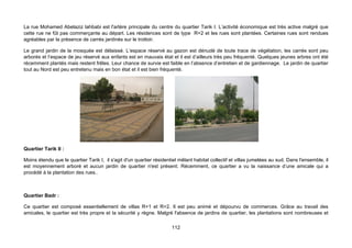 La rue Mohamed Abelaziz lahbabi est l'artère principale du centre du quartier Tarik I. L’activité économique est très active malgré que
cette rue ne fût pas commerçante au départ. Les résidences sont de type R+2 et les rues sont plantées. Certaines rues sont rendues
agréables par la présence de carrés jardinés sur le trottoir.

Le grand jardin de la mosquée est délaissé. L’espace réservé au gazon est dénudé de toute trace de végétation, les carrés sont peu
arborés et l’espace de jeu réservé aux enfants est en mauvais état et il est d’ailleurs très peu fréquenté. Quelques jeunes arbres ont été
récemment plantés mais restent frêles. Leur chance de survie est faible en l’absence d’entretien et de gardiennage. Le jardin de quartier
tout au Nord est peu entretenu mais en bon état et il est bien fréquenté.




Quartier Tarik II :

Moins étendu que le quartier Tarik I, il s'agit d'un quartier résidentiel mêlant habitat collectif et villas jumelées au sud. Dans l'ensemble, il
est moyennement arboré et aucun jardin de quartier n'est présent. Récemment, ce quartier a vu la naissance d’une amicale qui a
procédé à la plantation des rues..



Quartier Badr :

Ce quartier est composé essentiellement de villas R+1 et R+2. Il est peu animé et dépourvu de commerces. Grâce au travail des
amicales, le quartier est très propre et la sécurité y règne. Malgré l'absence de jardins de quartier, les plantations sont nombreuses et

                                                                      112
 