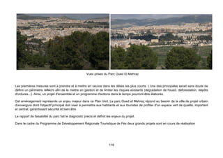Vues prises du Parc Oued El Mehraz


Les premières mesures sont à prendre et à mettre en oeuvre dans les délais les plus courts. L'une des principales serait sans doute de
définir un périmètre réfléchi afin de le mettre en gestion et de limiter les risques existants (dégradation de l'oued, déforestation, dépôts
d'ordures...). Ainsi, un projet d'ensemble et un programme d'actions dans le temps pourront être élaborés.

Cet aménagement représente un enjeu majeur dans ce Plan Vert. Le parc Oued el Mehraz répond au besoin de la ville de projet urbain
d’envergure dont l'objectif principal doit viser à permettre aux habitants et aux touristes de profiter d'un espace vert de qualité, important
et central, garantissant sécurité et bien être.

Le rapport de faisabilité du parc fait le diagnostic précis et définit les enjeux du projet.

Dans le cadre du Programme de Développement Régionale Touristique de Fès deux grands projets sont en cours de réalisation




                                                                        116
 
