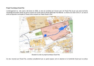 Projet Touristique Oued Fès

L’aménagement du site oued a été lancé en 2005, ce site est constitué par l’ancien parc de l’Oued Fès et par une zone de friche
industrielle ferroviaire située de part et d’autre de l’Oued entre la Route Nationale Fès Meknès au Nord et la Gare O.N.C.F. au Sud et
entre la Pépinière municipale à l’Ouest et les remparts au Palais Royal à l’Est.




                       Source : AUSF

                                         Situation du site du projet touristique Oued Fès


Ce site, traversé par l’Oued Fès, constitue actuellement par un grand espace vert en abandon et à l’extrémité Ouest par la surface
 