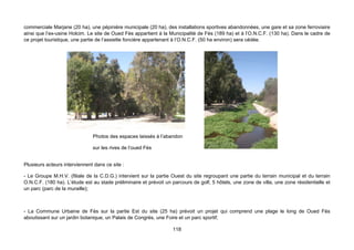 commerciale Marjane (20 ha), une pépinière municipale (20 ha), des installations sportives abandonnées, une gare et sa zone ferroviaire
ainsi que l’ex-usine Holcim. Le site de Oued Fès appartient à la Municipalité de Fès (189 ha) et à l’O.N.C.F. (130 ha). Dans le cadre de
ce projet touristique, une partie de l’assiette foncière appartenant à l’O.N.C.F. (50 ha environ) sera cédée.




                               Photos des espaces laissés à l’abandon

                               sur les rives de l’oued Fès


Plusieurs acteurs interviennent dans ce site :

- Le Groupe M.H.V. (filiale de la C.D.G.) intervient sur la partie Ouest du site regroupant une partie du terrain municipal et du terrain
O.N.C.F. (180 ha). L’étude est au stade préliminaire et prévoit un parcours de golf, 5 hôtels, une zone de villa, une zone résidentielle et
un parc (parc de la muraille);



- La Commune Urbaine de Fès sur la partie Est du site (25 ha) prévoit un projet qui comprend une plage le long de Oued Fès
aboutissant sur un jardin botanique, un Palais de Congrès, une Foire et un parc sportif;

                                                                   118
 