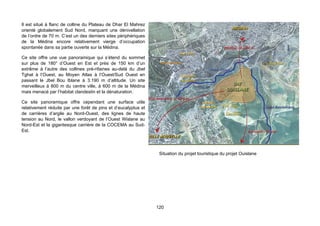 Il est situé à flanc de colline du Plateau de Dhar El Mahrez
orienté globalement Sud Nord, marquant une dénivellation
de l’ordre de 70 m. C’est un des derniers sites périphériques
de la Médina encore relativement vierge d’occupation
spontanée dans sa partie ouverte sur la Médina.

Ce site offre une vue panoramique qui s’étend du sommet
sur plus de 180° d’Ouest en Est et près de 150 km d’un
extrême à l’autre des collines prè-rifaines au-delà du Jbel
Tghat à l’Ouest, au Moyen Atlas à l’Ouest/Sud Ouest en
passant le Jbel Bou Iblane à 3.190 m d’altitude. Un site
merveilleux à 800 m du centre ville, à 600 m de la Médina
mais menacé par l’habitat clandestin et la dénaturation.

Ce site panoramique offre cependant une surface utile
relativement réduite par une forêt de pins et d’eucalyptus et
de carrières d’argile au Nord-Ouest, des lignes de haute
tension au Nord, le vallon verdoyant de l’Ouest Wislane au
Nord-Est et la gigantesque carrière de la COCEMA au Sud-
Est.




                                                                 Situation du projet touristique du projet Ouislane




                                                                120
 