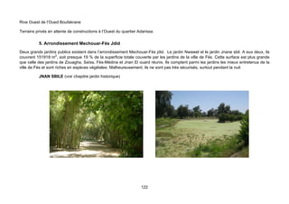 Rive Ouest de l’Oued Boufakrane

Terrains privés en attente de constructions à l’Ouest du quartier Adarissa.

          5. Arrondissement Mechouar-Fès Jdid
Deux grands jardins publics existent dans l’arrondissement Mechouar-Fès jdid. Le jardin Nwawel et le jardin Jnane sbil. A eux deux, ils
couvrent 151918 m2, soit presque 19 % de la superficie totale couverte par les jardins de la ville de Fès. Cette surface est plus grande
que celle des jardins de Zouagha, Saïss, Fès-Médina et Jnan El ouard réunis. Ils comptent parmi les jardins les mieux entretenus de la
ville de Fès et sont riches en espèces végétales. Malheureusement, ils ne sont pas très sécurisés, surtout pendant la nuit

          JNAN SBILE (voir chapitre jardin historique)




                                                                   122
 