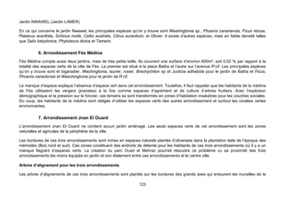 Jardin NWAWEL (Jardin LAMER)

En ce qui concerne le jardin Nwawel, les principales espèces qu’on y trouve sont Washingtonia sp., Phoenix canariensis, Ficus retusa,
Platanus acerifolia, Schinus molle, Celtis australis, Citrus aurantium, et Olivier. Il existe d’autres espèces, mais en faible densité telles
que Salix babylonica, Phytolacca dioica et Tamarix.

          6. Arrondissement Fès Médina
Fès Médina compte aussi deux jardins, mais de très petite taille. Ils couvrent une surface d’environ 600m², soit 0,02 % par rapport à la
totalité des espaces verts de la ville de Fès. Le premier est situé à la place Batha et l’autre sur l’avenue R’cif. Les principales espèces
qu’on y trouve sont et bigaradier, Wachingtonia, laurier, rosier, Brachychiton sp et Justicia adhatoda pour le jardin de Batha et Ficus,
Phoenix canariensis et Waschingtonia pour le jardin de R’cif.

Le manque d’espace explique l’absence d’espace vert dans cet arrondissement. Toutefois, il faut rappeler que les habitants de la médina
de Fès utilisaient les vergers (jnanates) à la fois comme espaces d’agrément et de culture d’arbres fruitiers. Avec l’explosion
démographique et la pression sur le foncier, ces terrains se sont transformés en zones d’habitation insalubres pour les couches sociales.
Du coup, les habitants de la médina sont obligés d’utiliser les espaces verts des autres arrondissement et surtout les coulées vertes
environnantes.

          7. Arrondissement Jnan El Ouard
L’arrondissement Jnan El Ouard ne contient aucun jardin aménagé. Les seuls espaces verts de cet arrondissement sont les zones
naturelles et agricoles de la périphérie de la ville.

Les bordures de ces trois arrondissements sont riches en espaces naturels plantés d’oliveraies dans la plantation date de l’époque des
mérinides (Borj nord et sud). Ces zones constituent des endroits de détente pour les habitants de ces trois arrondissements où il y a un
manque flagrant d’espaces verts. La création du parc Oued el Mehraz pourrait résoudre ce problème vu sa proximité des trois
arrondissements les moins équipés en jardin et son étalement entre ces arrondissements et le centre ville.

Arbres d’alignement pour les trois arrondissements

Les arbres d’alignements de ces trois arrondissements sont plantés sur les bordures des grands axes qui entourent les murailles de la

                                                                    123
 
