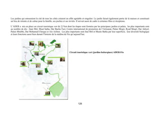 Les jardins qui entouraient la cité de tous les côtés créaient un effet agréable et singulier. Le jardin faisait également partie de la maison et constituait
un lieu de retraite et de calme pour la famille, ses poches et ses invités. Il servait aussi de cadre à certaines fêtes et réceptions.

L’ADER a mis en place un circuit touristique vert de 2,5 km dont les étapes sont formées par les principaux jardins et palais, les plus importants sont
au nombre de dix : Jnan Sbil, Musé batha, Dar Bacha Tazi, Centre international de promotion de l’Artisanat, Palais Moqri, Ryad Moqri, Dar Adiyel,
Palais Mnebhi, Dar Mohamed Chergui et Ain Azliten. Les plus importants sont Jnal Sbil et Musée Batha par leur superficie, leur diversité biologique
et leurs fonctions aussi bien durant l’histoire de la médina de Fès qu’aujourd’hui.




                                                                  Circuit touristique vert (jardins hsitorqiues) ADER-Fès




                                                                            128
 