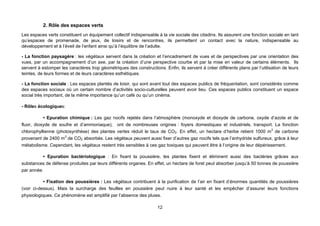 2. Rôle des espaces verts
Les espaces verts constituent un équipement collectif indispensable à la vie sociale des citadins. Ils assurent une fonction sociale en tant
qu’espaces de promenade, de jeux, de loisirs et de rencontres, ils permettent un contact avec la nature, indispensable au
développement et à l’éveil de l’enfant ainsi qu’à l’équilibre de l’adulte.

- La fonction paysagère : les végétaux servent dans la création et l’encadrement de vues et de perspectives par une orientation des
vues, par un accompagnement d’un axe, par la création d’une perspective courbe et par la mise en valeur de certains éléments. Ils
servent à estomper les caractères trop géométriques des constructions. Enfin, ils servent à créer différents plans par l’utilisation de leurs
teintes, de leurs formes et de leurs caractères esthétiques.

- La fonction sociale : Les espaces plantés de loisir, qui sont avant tout des espaces publics de fréquentation, sont considérés comme
des espaces sociaux où un certain nombre d’activités socio-culturelles peuvent avoir lieu. Ces espaces publics constituent un espace
social très important, de la même importance qu’un café ou qu’un cinéma.

- Rôles écologiques:

           • Epuration chimique : Les gaz nocifs rejetés dans l’atmosphère (monoxyde et dioxyde de carbone, oxyde d’azote et de
fluor, dioxyde de soufre et d’ammoniaque), ont de nombreuses origines : foyers domestiques et industriels, transport. La fonction
chlorophyllienne (photosynthèse) des plantes vertes réduit le taux de CO2. En effet, un hectare d’herbe retient 1000 m3 de carbone
provenant de 2400 m3 de CO2 absorbés. Les végétaux peuvent aussi fixer d’autres gaz nocifs tels que l’anhydride sulfureux, grâce à leur
métabolisme. Cependant, les végétaux restent très sensibles à ces gaz toxiques qui peuvent être à l’origine de leur dépérissement.

          • Epuration bactériologique : En fixant la poussière, les plantes fixent et éliminent aussi des bactéries grâces aux
substances de défense produites par leurs différents organes. En effet, un hectare de foret peut absorber jusqu’à 50 tonnes de poussière
par année.

           • Fixation des poussières : Les végétaux contribuent à la purification de l’air en fixant d’énormes quantités de poussières
(voir ci-dessus). Mais la surcharge des feuilles en poussière peut nuire à leur santé et les empêcher d’assurer leurs fonctions
physiologiques. Ce phénomène est amplifié par l’absence des pluies.

                                                                     12
 