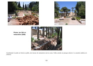 Photos Jan Sbil en
             restauration (2008)




Actuellement le jardin est fermé au public, des travaux de restauration sont en cours, l’allée centrale est presque achevée. Le caractère andalou est
conservé.



                                                                        131
 