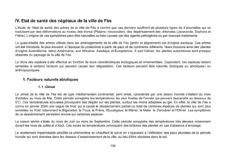 IV. Etat de santé des végétaux de la ville de Fès
L’étude de l’état de santé des arbres de la ville de Fès a montré que ces derniers souffrent de plusieurs types de d’anomalies qui se
traduisent par des déformations au niveau des troncs (Platane, micocoulier), des dépérissement des chloroses (Jacaranda, Sophora et
Frêne). L’origine de ces symptômes peut être naturelles ou bien causée par des agents pathogènes ou par mauvais traitements.

La quasi-totalité des arbres utilisés dans les aménagements de la ville de Fès (jardin et alignement) est d’origine exotique. Ces arbres
ont été introduits, le plus souvent, à l’époque du protectorat à partir de pays et de continents différents. Nous trouvons ainsi des plantes
d’origine Australienne, latino Américaine, sud Africaine, Asiatique et Européenne. A part l’olivier, les plantes autochtones sont presque
absentes du paysage de la ville de Fès.

Le choix des espèces a été effectué en fonction de leurs caractéristiques écologiques et ornementales. Cependant, ces espèces restent
sensibles à certains facteurs qui peuvent causer leur dégradation. Ces facteurs peuvent être naturels (biotiques ou abiotiques) ou
anthropozoïques.

     1. Facteurs naturels abiotiques
                1. 1. Climat

Le climat de la ville de Fès est de type méditerranéen continental, semi aride, caractérisé par une saison humide s’étalant du mois
d’octobre au mois de Mai. Cette période enregistre les températures les plus froides de l’année qui peuvent descendre au dessous de
0°C. Ces températures accusées provoquent des dégâts sur les plantes, surtout les moins adaptées au gel. En effet, la ville de Fès a
connu en janvier 2005 une vague de froid qui a causé le dessèchement partiel ou total de certaines espèces de plantes qui sont plus
sensibles au froid notamment le Bigaradier, le Ficus, le Frêne, l’Eucalyptus, le Mûrier, le Melia le Caroubier et l’Olivier. Les symptômes
de ce desséchement persistent encore sur certaines espèces.

La saison sèche s’étale du mois de Juin au mois de Septembre. Cette période enregistre des températures très élevées notamment
durant les mois de Juillet et d’Août. Ces excès de températures provoquent des brûlures des plantes en cas d’absence d’arrosage.

Le revêtement imperméable amplifie ce phénomène en chauffant le sol et en s’opposant à l’infiltration des eaux pluviales de la période
humide qui sont drainées dans les réseaux d’assainissement de la ville, au lieu d’être stockées dans le sol.

                                                                    134
 