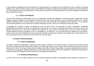 A part quelques aménagements (avenue Hassan II et quelques jardins), les espaces verts ne bénéficient d’aucun système d’arrosage
artificiel, et ce, même pendant la saison sèche. Cette absence d’arrosage se traduit chez les plantes originaires des zones pluvieuses
par des flétrissements et des desséchements, surtout chez les plus jeunes d’entre elles (Platane de l’avenue Al Adarissa et Jacaranda
dans l’avenue Abi Horayra).

                1. 2. Facteurs pédologiques

Le sol assure l’ancrage et l’alimentation en eau et en éléments minéraux des végétaux. Il doit être de bonne qualité pour que les
végétaux puissent s’installer et se développer. Il doit être profond, bien drainé, bien aéré, et pourvu d’éléments nutritifs sur un volume
suffisant. Malheureusement, en milieu urbain, les sols sont souvent très compactés par le piétinement et le tassement, ce qui entraîne
une mauvaise aération et une diminution de la capacité d'absorption de l’eau, et donc une croissance réduite des racines.

La lithologie de la plaine de Saiss, sur laquelle se trouve la ville de Fès, est composée de roches carbonatées, composées
essentiellement de calcaires lacustres, de conglomérats et de marnes. Ce sol riche en carbonates de calcium ne renferme pas tous les
éléments nécessaires pour une bonne croissance des végétaux. En plus, l’excès de calcaires dans un sol peut inhiber l’absorption
d’autres éléments comme le phosphore, le fer, le manganèse ou le potassium, ce qui se traduit chez les plantes par une chlorose,
comme c’est le cas chez le Platane de la route d’Imouzzer et l’entrée de l’autoroute de Rabat. Il faut signaler qu’il y a des plantes qui ne
sont pas gênées par les sols calcaires comme le mûrier ou l’arbre de Judée.

          2. Facteurs anthropozoïques

                   2. 1. Facteurs édaphiques

Aux facteurs naturels de dégradation, s’ajoute des facteurs liés à la présence et à l’activité humaine. Ces facteurs sont d’abord d’ordre
technique en relation avec les méthodes de plantation qui n’offrent pas toujours assez d’espace dans les fosses qui reçoivent les jeunes
arbres, entre 9 m3 et 12 m3 pour chaque arbre en fonction de la taille de l’arbre à l’age adulte. Le deuxième problème est causé par la
compaction du sol (asphalte, dallage et piétinement). Cette situation prive la plante de l’eau de ruissellement, réduit les échanges gazeux
entre les racines et l’atmosphère et inhibe l’activité des microorganismes dans le sol.

                   2. 2. Pollution atmosphérique

La ville de Fès avec son million d’habitants et ses industries polluantes possède une atmosphère assez chargée en poussière, en

                                                                    135
 
