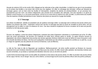 dioxyde de carbone (CO2) et de soufre (SO2) dégagé par les véhicules et les unités industrielles. Le dépôt de ces gaz et ces poussières
sur la surface des feuilles a une action très nocive pour les végétaux. En effet, le colmatage des stomates, orifices par lesquels les
échanges gazeux vont se faire entre les feuilles et l’atmosphère, empêche les plantes de photosynthétiser, ce qui provoque leur
jaunissement puis leur mort. Les arbres d’alignement, plus proches de la circulation des véhicules, sont plus exposés à ce genre de
pollution surtout lorsque il y a une pente ascendante, comme sur la route entre la médina et la ville nouvelle. Le phénomène est amplifié
chez les espèces à feuilles persistantes et avec l’absence des pluies qui assurent le rinçage des feuilles.

                   2. 3. Tuteurage

Les arbres nouvellement plantés ne possèdent pas de système d’ancrage solide. Le tuteurage sert à renforcer les jeunes arbres pour
résister à la pression des vents. Cependant, lorsqu’il est mal fait, le tuteurage peut être la cause de mortalité du jeune arbre, soit par
étranglement par le collier ou suite à la blessure du tronc. Ces deux situations empêchent la bonne circulation de la sève est peuvent
entraîner la mort des jeunes sujets.

                   2. 4. Feu

Souvent, les végétaux, surtout les arbres d’alignement, subissent des actes d’agression volontaires ou involontaires par le feu. En effet,
dans les zones périurbaines, les fermiers ont l’habitude de brûler leurs champs après la récolte. Ce geste entraîne souvent la
dégradation des arbres d’alignement très proches des terrains agricoles (Schinus molle entre route de Sefrou et route d’imouzzer à coté
de la faculté des lettres de Saiss). Ces feux sont quelquefois involontaires par des enfants qui perdent le contrôle sur un petit feu, ou par
un mégot de cigarette (cas des platanes de l’avenue Al Adarissa, route de Mèknes).

                   2. 5. Braconnage

La ville de Fès reste la ville du Bigaradier par excellence. Malheureusement, cet arbre souffre pendant sa floraison du mauvais
traitement de la part d’enfants cherchant à cueillir ses fleurs pour les vendre. En effet, durant cette opération, les branches d’arbres sont
souvent arrachées, ce qui laisse un spectacle de désolation dans les rues où cet arbre est planté.

L’autre forme de braconnage est le vol des grilles de protection et des tuteurs des jeunes arbres. En effet, la privation des jeunes arbres
de leur appui met leur vie en danger face aux vents violents. Le braconnage touche aussi les plantes à fleurs dans les jardins publiques.



                                                                    136
 