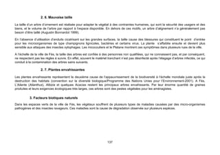2. 6. Mauvaise taille

La taille d’un arbre d’ornement est réalisée pour adapter le végétal à des contraintes humaines, qui sont la sécurité des usagers et des
biens, et le volume de l’arbre par rapport à l’espace disponible. En dehors de ces motifs, un arbre d’alignement n’a généralement pas
besoin d’être taillé (Augustin Bonnardot 1999).

En l’absence d’utilisation d’enduits cicatrisant sur les grandes surfaces, la taille cause des blessures qui constituent le point d’entrée
pour les microorganismes de type champignons lignicoles, bactéries et certains virus. La plante s’affaiblie ensuite et devient plus
sensible aux attaques des insectes xylophages. Les micocouliers et le Platane montrent ces symptômes dans plusieurs rues de la ville.

A l’échelle de la ville de Fès, la taille des arbres est confiée à des personnes non qualifiées, qui ne connaissent pas, et par conséquent,
ne respectent pas les règles à suivre. En effet, souvent le matériel tranchant n’est pas désinfecté après l’élagage d’arbres infectés, ce qui
conduit à la contamination des arbres sains suivants.

                   2. 7. Plantes envahissantes

Les plantes envahissante représentent la deuxième cause de l’appauvrissement de la biodiversité à l’échelle mondiale juste après la
destruction des habitats (convention sur la diversité biologique/Programme des Nations Unies pour l’Environnement-2001). A Fès,
L’Ailante (Ailanthus), Albizia et quelques Acacias restent les principaux arbres envahissants. Par leur énorme quantité de graines
produites et leurs exigences écologiques très larges, ces arbres sont des pestes végétales pour les aménagistes.

          3. Facteurs biotiques naturels
Dans les espaces verts de la ville de Fès, les végétaux souffrent de plusieurs types de maladies causées par des micro-organismes
pathogènes et des insectes ravageurs. Ces maladies sont la cause de dégradation observée sur plusieurs espèces.




                                                                    137
 