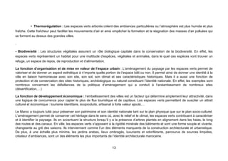 • Thermorégulation : Les espaces verts arborés créent des ambiances particulières ou l’atmosphère est plus humide et plus
fraîche. Cette fraîcheur peut faciliter les mouvements d’air et ainsi empêcher la formation et la stagnation des masses d’air polluées qui
se forment au dessus des grandes villes.

.

- Biodiversité : Les structures végétales assurent un rôle biologique capitale dans la conservation de la biodiversité. En effet, les
espaces verts représentent un habitat pour une multitude d’espèces, végétales et animales, dans le quel ces espèces vont trouver un
refuge, un espace de repos, de reproduction et d’alimentation.

La fonction d’organisation et de mise en valeur de l’espace urbain : L’aménagement du paysage par les espaces verts permet de
valoriser et de donner un aspect esthétique à n’importe quelle portion de l’espace bâti ou non. Il permet ainsi de donner une identité à la
ville en liaison harmonieuse avec son site, son sol, son climat et ses caractéristiques historiques. Mais il a aussi une fonction de
protection et de conservation des sites historiques, archéologique ou naturel constituant l’identité nationale. En effet, les exemples sont
nombreux concernant les défaillances de la politique d’aménagement qui a conduit à l’anéantissement de nombreux sites
(désertification,…)

La fonction de développement économique : l’embellissement des villes est un facteur qui détermine amplement leur attractivité, dans
une logique de concurrence pour capter le plus de flux touristique et de capitaux. Les espaces verts permettent de susciter un attrait
culturel et économique : tourisme identitaire, écoproduits, artisanat à forte valeur ajouté,…

Le Maroc a toujours lutté pour préserver son patrimoine et son identité nationale tant sur le plan physique que sur le plan socio-culturel.
L’aménagement permet de conserver cet héritage dans le sens où, avec le relief et le climat, les espaces verts contribuent à caractériser
et à identifier le paysage. Ils en accentuent la structure lorsqu’il y a la présence d’arbres plantés en alignement dans les haies, le long
des routes et des canaux. En ville, les espaces verts s'opposent à la rigidité minérale des bâtiments et sont une forme souple et vivante,
changeante au gré des saisons. Ils interviennent comme l’un des éléments marquants de la construction architecturale et urbanistique.
De plus, à une échelle plus minime, les jardins arabes, lieux ombragés, luxuriants et odoriférants, parcourus de sources limpides,
créateur d’ambiances, sont un des éléments les plus importants de l’identité architecturale marocaine.


                                                                    13
 