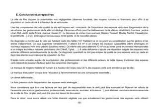 E. Conclusion et perspectives
La ville de Fès dispose de potentialités non négligeables (réserves foncières, des moyens humains et financiers) pour offrir à sa
population un cadre de vie à la hauteur de sa renommée.

Une des composantes de cette qualité de vie est l’espace vert. conscients de l’importance des espaces verts dans l’organisation de la
vie urbaine, les gestionnaires de la ville ont déployé d’énormes efforts pour l’embellissement de la ville en réhabilitant d’anciens jardins
(Jnan Sbil, Jardin Lalla Amina, Avenue Hassan II) ou des axes de voiries (Les avenues Moulay Youssef. Moulay Rachid, Essaadiyine,
la pénétrante…) et en aménageant de nouveaux ronds points et de nouvelles places.

Ce diagnostic a montré que le ratio par habitant reste très faible (1m² /habitant) si on ne prend en considération que les jardins et les
arbres d’alignement. Ce taux augmente sensiblement, il atteint 3,6 m² si on intègre les espaces susceptibles d’être aménagés en
nouveaux espaces verts intra urbains (coulées vertes). Ce même ratio peut atteindre 13 m² ce qui entre dans les normes internationales
si on intègre les milieux naturels périurbains (Ain Chkeff, Tghat, …). A cette déficience s’ajoute une répartition inégale des espaces verts
entre les différents arrondissements de la ville. Ce diagnostic quantitatif ne doit pas éclipser la qualité de ces espaces verts qui reste en
deçà des attentes exprimées par la population de Fès.

D’après notre enquête auprès de la population, des professionnels et des différents acteurs, le faible niveau d’entretien des espaces
verts dépend de plusieurs facteurs selon les personnes interrogées :

Le manque de moyens matériel et humain à la hauteur de l’enjeu (seul 30 % des espaces verts sont entretenus par la ville);

Le manque d’éducation civique dont l’éducation à l’environnement est une composante essentielle ;

Un climat défavorable ;

La forte pression de la fréquentation des espaces verts aménagés ;

Nous considérons que tous ces facteurs ont leur part de responsabilité mais le défit peut être surmonté en fédérant les efforts de
l’ensemble des acteurs (gestionnaires, professionnels, associations, amicales, éducateurs…) pour élaborer une charte environnementale
de la ville de Fès. Le plan vert peut être une des bases de discussion.

Dans le détail, nous avons relevé une faible diversité végétale vue que actuellement les gestionnaires des espaces verts utilisent
                                                                    151
 